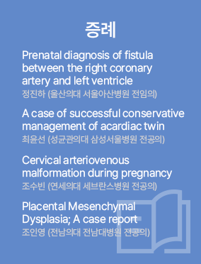 증례 / Prenatal diagnosis of fistula between the right coronary artery and left ventricle 정진하 (울산의대 서울아산병원 전공의) / A case of successful conservative management of acardiac twin 최윤선 (성균관의대 삼성서울병원 전공의) / Cervical arteriovenous malformation during pregnancy 조수빈 (연세의대 세브란스병원 전공의) / Placental Mesenchymal Dysplasia; A case report 조인영 (전남의대 전남대병원 전공의)