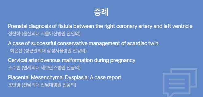 증례 / Prenatal diagnosis of fistula between the right coronary artery and left ventricle 정진하 (울산의대 서울아산병원 전공의) / A case of successful conservative management of acardiac twin 최윤선 (성균관의대 삼성서울병원 전공의) / Cervical arteriovenous malformation during pregnancy 조수빈 (연세의대 세브란스병원 전공의) / Placental Mesenchymal Dysplasia; A case report 조인영 (전남의대 전남대병원 전공의)